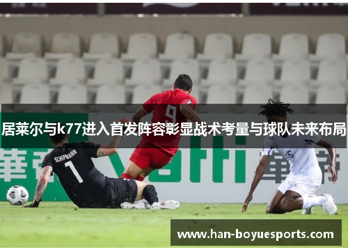 居莱尔与k77进入首发阵容彰显战术考量与球队未来布局 居莱尔与k77进入首发阵容彰显战术考量与球队未来布局