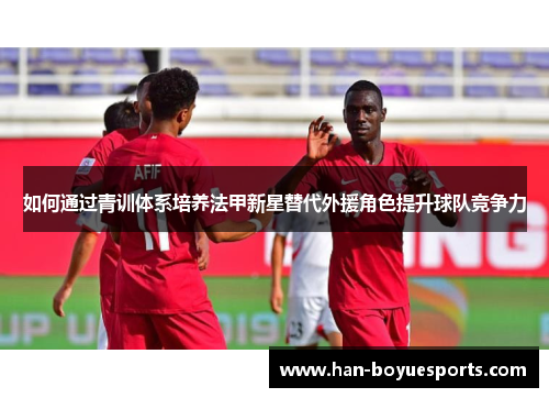 如何通过青训体系培养法甲新星替代外援角色提升球队竞争力