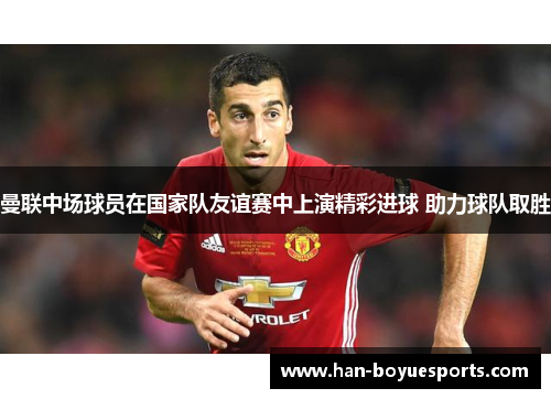 曼联中场球员在国家队友谊赛中上演精彩进球 助力球队取胜