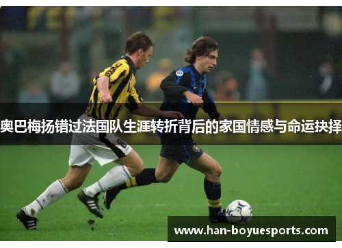 奥巴梅扬错过法国队生涯转折背后的家国情感与命运抉择
