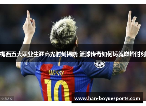 梅西五大职业生涯高光时刻揭晓 篮球传奇如何铸就巅峰时刻 梅西五大职业生涯高光时刻揭晓 篮球传奇如何铸就巅峰时刻