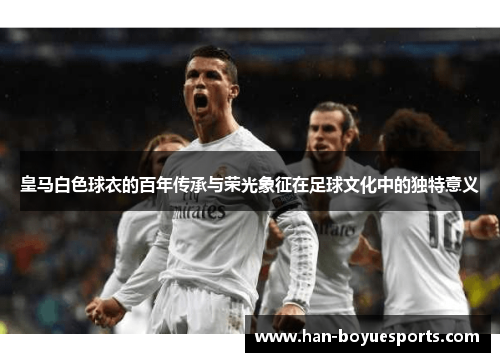 皇马白色球衣的百年传承与荣光象征在足球文化中的独特意义 皇马白色球衣的百年传承与荣光象征在足球文化中的独特意义