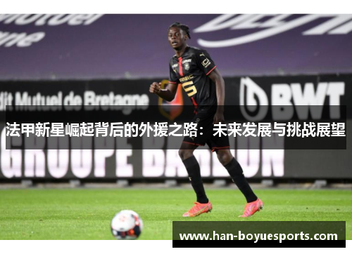 法甲新星崛起背后的外援之路:未来发展与挑战展望 法甲新星崛起背后的外援之路:未来发展与挑战展望