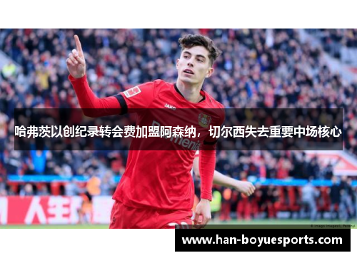 哈弗茨以创纪录转会费加盟阿森纳，切尔西失去重要中场核心