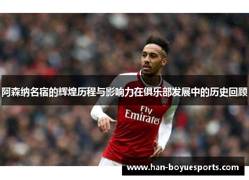 阿森纳名宿的辉煌历程与影响力在俱乐部发展中的历史回顾